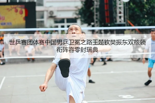 世乒赛团体赛中国男乒卫冕之路王楚钦樊振东双核领衔阵容零封瑞典